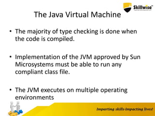 The Java Virtual Machine
• The majority of type checking is done when
the code is compiled.
• Implementation of the JVM approved by Sun
Microsystems must be able to run any
compliant class file.
• The JVM executes on multiple operating
environments
12
 
