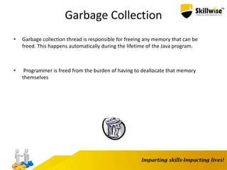 13
Garbage Collection
• Garbage collection thread is responsible for freeing any memory that can be
freed. This happens automatically during the lifetime of the Java program.
• Programmer is freed from the burden of having to deallocate that memory
themselves
 