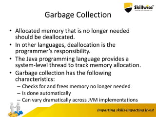 Garbage Collection
• Allocated memory that is no longer needed
should be deallocated.
• In other languages, deallocation is the
programmer’s responsibility.
• The Java programming language provides a
system-level thread to track memory allocation.
• Garbage collection has the following
characteristics:
– Checks for and frees memory no longer needed
– Is done automatically
– Can vary dramatically across JVM implementations
14
 