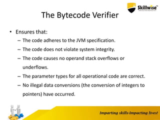 The Bytecode Verifier
• Ensures that:
– The code adheres to the JVM specification.
– The code does not violate system integrity.
– The code causes no operand stack overflows or
underflows.
– The parameter types for all operational code are correct.
– No illegal data conversions (the conversion of integers to
pointers) have occurred.
17
 