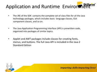 18
Application and Runtime Environment
• The JRE of the SDK contains the complete set of class files for all the Java
technology packages, which includes basic language classes, GUI
component classes, and so on.
• The Java Application Programming Interface (API) is prewritten code,
organized into packages of similar topics.
• Applet and AWT packages include classes for creating fonts,
menus, and buttons. The full Java API is included in the Java 2
Standard Edition
 