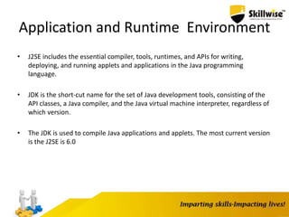 19
Application and Runtime Environment
• J2SE includes the essential compiler, tools, runtimes, and APIs for writing,
deploying, and running applets and applications in the Java programming
language.
• JDK is the short-cut name for the set of Java development tools, consisting of the
API classes, a Java compiler, and the Java virtual machine interpreter, regardless of
which version.
• The JDK is used to compile Java applications and applets. The most current version
is the J2SE is 6.0
 