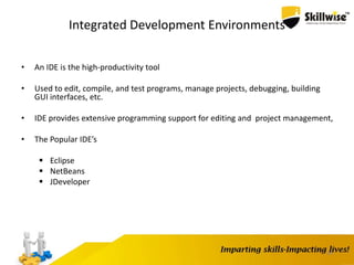 24
Integrated Development Environments
• An IDE is the high-productivity tool
• Used to edit, compile, and test programs, manage projects, debugging, building
GUI interfaces, etc.
• IDE provides extensive programming support for editing and project management,
• The Popular IDE’s
 Eclipse
 NetBeans
 JDeveloper
 