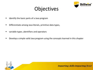 26
Objectives
 Identify the basic parts of a Java program
 Differentiate among Java literals, primitive data types,
 variable types ,identifiers and operators
 Develop a simple valid Java program using the concepts learned in this chapter
 