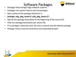 Software Packages
• Packages help manage large software systems.
• Packages can contain classes and sub-packages.
• Basic syntax of the package statement is:
• package <top_pkg_name>[.<sub_pkg_name>]*;
• Specify the package declaration at the beginning of the source file.
• Only one package declaration per source file.
• If no package is declared, then the class is placed into the default package.
• Package names must be hierarchical and separated by dots.
29
 