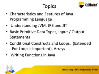 Topics
• Characteristics and Features of Java
Programming Language
• Understanding JVM, JRE and JIT
• Basic Primitive Data Types, Input / Output
Statements
• Conditional Constructs and Loops, (Extended
- For Loop is important), Arrays
• Writing Functions in Java
 
