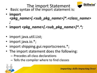 The import Statement
• Basic syntax of the import statement is:
• import
<pkg_name>[.<sub_pkg_name>]*.<class_name>
;
• import <pkg_name>[.<sub_pkg_name>]*.*;
• import java.util.List;
• import java.io.*;
• import shipping.gui.reportscreens.*;
• The import statement does the following:
– Precedes all class declarations
– Tells the compiler where to find classes
30
 
