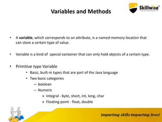 34
Variables and Methods
• A variable, which corresponds to an attribute, is a named memory location that
can store a certain type of value.
• Variable is a kind of special container that can only hold objects of a certain type.
• Primitive type Variable
• Basic, built-in types that are part of the Java language
• Two basic categories
– boolean
– Numeric
» Integral - byte, short, int, long, char
» Floating point - float, double
 