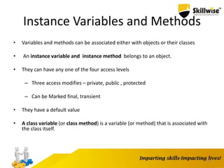 35
Instance Variables and Methods
• Variables and methods can be associated either with objects or their classes
• An instance variable and instance method belongs to an object.
• They can have any one of the four access levels
– Three access modifies – private, public , protected
– Can be Marked final, transient
• They have a default value
• A class variable (or class method) is a variable (or method) that is associated with
the class itself.
 