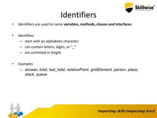 37
Identifiers
• Identifiers are used to name variables, methods, classes and interfaces
• Identifiers
– start with an alphabetic character
– can contain letters, digits, or “_”
– are unlimited in length
• Examples
– answer, total, last_total, relativePoint, gridElement, person, place,
stack, queue
 
