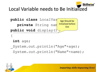39
Local Variable needs to Be Initialized
public class LocalVariable {
private String name;
public void display()
{
int age;
System.out.println("Age"+age);
System.out.println("Name"+name);
}
Age Should be
Initialized before
Use
 