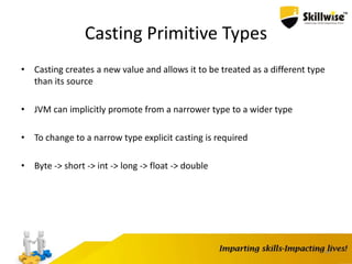 44
Casting Primitive Types
• Casting creates a new value and allows it to be treated as a different type
than its source
• JVM can implicitly promote from a narrower type to a wider type
• To change to a narrow type explicit casting is required
• Byte -> short -> int -> long -> float -> double
 