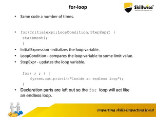 54
for-loop
• Same code a number of times.
• for(Initialexpr;LoopCondition;StepExpr) {
statement1;
}
• InitialExpression -initializes the loop variable.
• LoopCondition - compares the loop variable to some limit value.
• StepExpr - updates the loop variable.
for( ; ; ) {
System.out.println("Inside an endless loop");
}
• Declaration parts are left out so the for loop will act like
an endless loop.
 