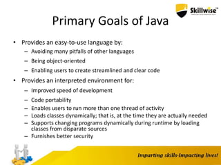 Primary Goals of Java
• Provides an easy-to-use language by:
– Avoiding many pitfalls of other languages
– Being object-oriented
– Enabling users to create streamlined and clear code
• Provides an interpreted environment for:
– Improved speed of development
– Code portability
– Enables users to run more than one thread of activity
– Loads classes dynamically; that is, at the time they are actually needed
– Supports changing programs dynamically during runtime by loading
classes from disparate sources
– Furnishes better security
7
 