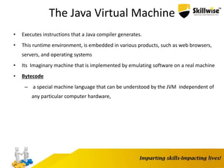 9
The Java Virtual Machine
• Executes instructions that a Java compiler generates.
• This runtime environment, is embedded in various products, such as web browsers,
servers, and operating systems
• Its Imaginary machine that is implemented by emulating software on a real machine
• Bytecode
– a special machine language that can be understood by the JVM independent of
any particular computer hardware,
 
