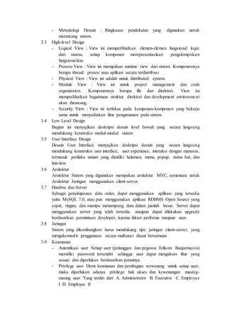 - Metodologi Desain : Ringkasan pendekatan yang digunakan untuk
merancang sistem.
3.3 High-level Design
- Logical View : View ini memperlihatkan elemen-elemen fungsional logic
dari sistem, setiap komponen merepresentasikan pengelompokan
fungsionalitas.
- Process View : View ini merupakan runtime view dari sistem. Komponennya
berupa thread/ proses/ atau aplikasi secara terdistribusi
- Physical View : View ini adalah untuk distributed system.
- Module View : View ini untuk project management dan code
organization. Komponennya berupa file dan direktori. View ini
memperlihatkan bagaimana struktur direktori dan development environment
akan dirancang.
- Security View : View ini terfokus pada komponen-komponen yang bekerja
sama untuk menyediakan fitur pengamanan pada sistem.
3.4 Low Level Design
Bagian ini menyajikan deskripsi desain level bawah yang secara langsung
mendukung konstruksi modul-modul sistem
3.5 User Interface Design
Desain User Interface menyajikan deskripsi desain yang secara langsung
mendukung konstruksi user interface, user experience, interaksi dengan manusia,
termasuk perilaku umum yang dimiliki halaman, menu, popup, status bar, dan
lain-lain
3.6 Arsitektur
Arsitektur Sistem yang digunakan merupakan arsitektur MVC, sementara untuk
Arsitektur Jaringan menggunakan client-server.
3.7 Databse dan Server
Sebagai penyimpanan data order, dapat menggunakan aplikasi yang tersedia
yaitu MySQL 7.0, atau pun menggunakan aplikasi RDBMS Open Source yang
cepat, ringan, dan mampu menampung data dalam jumlah besar. Server dapat
menggunakan server yang telah tersedia, ataupun dapat dilakukan upgrade
berdasarkan permintaan developer, karena faktor performa maupun user.
3.8 Jaringan
Sistem yang dikembangkan harus mendukung tipe jaringan client-server, yang
mengakomodir penggunaan secara multiuser disaat bersamaan
3.9 Keamanan
- Autentikasi user Setiap user (pelanggan dan pegawai Telkom Banjarmasin)
memiliki password tersendiri sehingga user dapat mengakses fitur yang
sesuai dan diperlukan berdasarkan perannya.
- Privilege user Demi keamanan dan pembagian wewenang untuk setiap user,
maka diperlukan adanya privilege hak akses dan kewenangan masing-
masing user. Yang terdiri dari A. Administrator B. Executive C. Employee
I D. Employee II
 