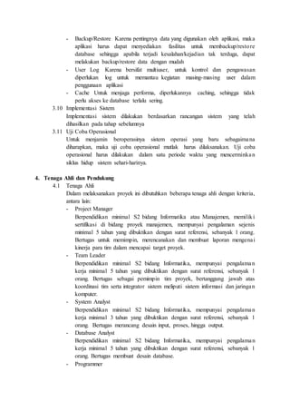 - Backup/Restore Karena pentingnya data yang digunakan oleh aplikasi, maka
aplikasi harus dapat menyediakan fasilitas untuk membackup/restore
database sehingga apabila terjadi kesalahan/kejadian tak terduga, dapat
melakukan backup/restore data dengan mudah
- User Log Karena bersifat multiuser, untuk kontrol dan pengawasan
diperlukan log untuk memantau kegiatan masing-masing user dalam
penggunaan aplikasi
- Cache Untuk menjaga performa, diperlukannya caching, sehingga tidak
perlu akses ke database terlalu sering.
3.10 Implementasi Sistem
Implementasi sistem dilakukan berdasarkan rancangan sistem yang telah
dihasilkan pada tahap sebelumnya
3.11 Uji Coba Operasional
Untuk menjamin beroperasinya sistem operasi yang baru sebagaimana
diharapkan, maka uji coba operasional mutlak harus dilaksanakan. Uji coba
operasional harus dilakukan dalam satu periode waktu yang mencerminkan
siklus hidup sistem sehari-harinya.
4. Tenaga Ahli dan Pendukung
4.1 Tenaga Ahli
Dalam melaksanakan proyek ini dibutuhkan beberapa tenaga ahli dengan kriteria,
antara lain:
- Project Manager
Berpendidikan minimal S2 bidang Informatika atau Manajemen, memiliki
sertifikasi di bidang proyek manajemen, mempunyai pengalaman sejenis
minimal 5 tahun yang dibuktikan dengan surat referensi, sebanyak 1 orang.
Bertugas untuk memimpin, merencanakan dan membuat laporan mengenai
kinerja para tim dalam mencapai target proyek.
- Team Leader
Berpendidikan minimal S2 bidang Informatika, mempunyai pengalaman
kerja minimal 5 tahun yang dibuktikan dengan surat referensi, sebanyak 1
orang. Bertugas sebagai pemimpin tim proyek, bertanggung jawab atas
koordinasi tim serta integrator sistem meliputi sistem informasi dan jaringan
komputer.
- System Analyst
Berpendidikan minimal S2 bidang Informatika, mempunyai pengalaman
kerja minimal 3 tahun yang dibuktikan dengan surat referensi, sebanyak 1
orang. Bertugas merancang desain input, proses, hingga output.
- Database Analyst
Berpendidikan minimal S2 bidang Informatika, mempunyai pengalaman
kerja minimal 5 tahun yang dibuktikan dengan surat referensi, sebanyak 1
orang. Bertugas membuat desain database.
- Programmer
 