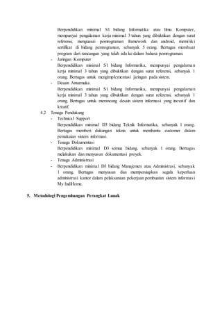 Berpendidikan minimal S1 bidang Informatika atau Ilmu Komputer,
mempunyai pengalaman kerja minimal 3 tahun yang dibuktikan dengan surat
referensi, menguasai pemrograman framework dan android, memiliki
sertifikat di bidang pemrograman, sebanyak 5 orang. Bertugas membuat
program dari rancangan yang telah ada ke dalam bahasa pemrograman.
- Jaringan Komputer
Berpendidikan minimal S1 bidang Informatika, mempunyai pengalaman
kerja minimal 3 tahun yang dibuktikan dengan surat referensi, sebanyak 1
orang. Bertugas untuk mengimplementasi jaringan pada sistem.
- Desain Antarmuka
Berpendidikan minimal S1 bidang Informatika, mempunyai pengalaman
kerja minimal 3 tahun yang dibuktikan dengan surat referensi, sebanyak 1
orang. Bertugas untuk merancang desain sistem informasi yang inovatif dan
kreatif.
4.2 Tenaga Pendukung
- Technical Support
Berpendidikan minimal D3 bidang Teknik Informatika, sebanyak 1 orang.
Bertugas memberi dukungan teknis untuk membantu customer dalam
pemakaian sistem informasi.
- Tenaga Dokumentasi
Berpendidikan minimal D3 semua bidang, sebanyak 1 orang. Bertugas
melakukan dan menyusun dokumentasi proyek.
- Tenaga Administrasi
- Berpendidikan minimal D3 bidang Manajemen atau Administrasi, sebanyak
1 orang. Bertugas menyusun dan mempersiapkan segala keperluan
administrasi kantor dalam pelaksanaan pekerjaan pembuatan sistem informasi
My IndiHome.
5. Metodologi Pengembangan Perangkat Lunak
 