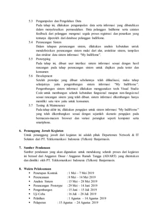 5.3 Pengumpulan dan Pengolahan Data
Pada tahap ini, dilakukan pengumpulan data serta informasi yang dibutuhkan
dalam menyelesaikan permasalahan. Data pelanggan Indihome serta catatan
feedback dari pelanggan mengenai segala proses registrasi dan penarikan yang
tentunya diperoleh dari database pelanggan IndiHome.
5.4 Perancangan Sistem
Dalam tahapan perancangan sistem, dilakukan analisis kebutuhan untuk
mendefinisikan perancangan sistem mulai dari alur, arsitektur sistem, tampilan
dan struktur data sistem informasi “My IndiHome”.
5.5 Prototyping
Pada tahap ini, dibuat user interface sistem informasi sesuai dengan hasil
rancangan pada tahap perancangan sistem untuk diujikan pada tester dan
konsumen
5.6 Development
Setelah prototipe yang dibuat sebelumnya telah difinalisasi, maka tahap
selanjutnya yaitu pengembangan sistem informasi “My IndiHome”.
Pengembangan sistem informasi dilakukan menggunakan tools Visual Studio
Code untuk membangun seluruh kebutuhan fungsional maupun non-fungsional
sesuai rancangan sistem yang telah dibuat. sistem informasi dikembangan hanya
memiliki satu view yaitu untuk konsumen.
5.7 Testing & Maintenance
Pada tahap akhir ini, dilakukan pengujian untuk sistem informasi “My IndiHome”
yang telah dikembangkan sesuai dengan sejumlah skenario pengujian pada
bermacam-macam browser dan variasi perangkat seperti komputer serta
smartphone.
6. Penanggung Jawab Kegiatan
Untuk penanggung jawab dari kegiatan ini adalah pihak Departemen Network & IT
Solution dari PT. Telekomunikasi Indonesia (Telkom) Banjarmasin.
7. Sumber Pendanaan
Sumber pendanaan yang akan digunakan untuk mendukung seluruh proses dari kegiatan
ini berasal dari Anggaran Dasar / Anggaran Rumah Tangga (AD/ART) yang ditentukan
dan dimiliki oleh PT. Telekomunikasi Indonesia (Telkom) Banjarmasin.
8. Waktu Pelaksanaan
 Penetapan Kontrak : 1 Mei – 7 Mei 2019
 Perencanaan : 8 Mei – 14 Mei 2019
 Analisis Sistem : 15 Mei – 28 Mei 2019
 Perancangan Prototype : 29 Mei – 14 Juni 2019
 Pengembangan : 15 Juni – 15 Juli 2019
 Uji Coba : 16 Juli – 28 Juli 2019
 Pelatihan : 1 Agustus – 14 Agustus 2019
 Pelaporan : 15 Agustus – 24 Agustus 2019
 
