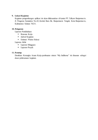 9. Lokasi Kegiatan
Kegiatan pengembangan aplikasi ini akan dilaksanakan di kantor PT. Telkom Banjarmasin.
Jl. Pangeran Samudera No.42, Kertak Baru Ilir, Banjarmasin Tengah, Kota Banjarmasin,
Kalimantan Selatan 70231.
10. Pelaporan
Laporan Pendahuluan
 Rencana Kerja
 Jadwal Kegiatan
 Estimasi Waktu Selesai
Laporan Akhir
 Laporan Mingguan
 Laporan Proyek
11. Penutup
Demikian Kerangka Acuan Kerja pembuatan sistem “My Indihome” ini disusuns sebagai
dasar pelaksanaan kegiatan.
 