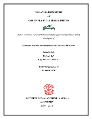 ORGANISATION STUDY
AT
GREEN PLY INDUSTRIES LIMITED
Report submitted in partial fulfillment of the requirement for the award of
the degree of
Master of Business Administration of University Of Kerala
Submitted By
ULSAH T.N
Reg. No: MGT 1005293
Under the guidance of
SANDEEP P.R
INSTITUTE OF MANAGEMENT IN KERALA
ALAPPUZHA
2010 – 2012
 