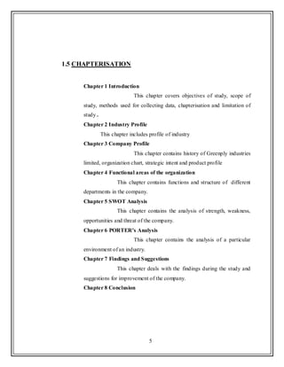 5
1.5 CHAPTERISATION
Chapter 1 Introduction
This chapter covers objectives of study, scope of
study, methods used for collecting data, chapterisation and limitation of
study .
Chapter 2 Industry Profile
This chapter includes profile of industry
Chapter 3 Company Profile
This chapter contains history of Greenply industries
limited, organization chart, strategic intent and product profile
Chapter 4 Functional areas of the organization
This chapter contains functions and structure of different
departments in the company.
Chapter 5 SWOT Analysis
This chapter contains the analysis of strength, weakness,
opportunities and threat of the company.
Chapter 6 PORTER’s Analysis
This chapter contains the analysis of a particular
environment of an industry.
Chapter 7 Findings and Suggestions
This chapter deals with the findings during the study and
suggestions for improvement of the company.
Chapter 8 Conclusion
 