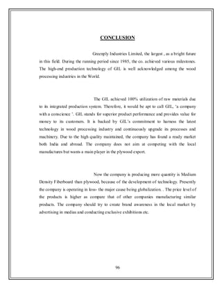 96
CONCLUSION
Greenply Industries Limited, the largest , as a bright future
in this field. During the running period since 1985, the co. achieved various milestones.
The high-end production technology of GIL is well acknowledged among the wood
processing industries in the World.
The GIL achieved 100% utilization of raw materials due
to its integrated production system. Therefore, it would be apt to call GIL, „a company
with a conscience ‟. GIL stands for superior product performance and provides value for
money to its customers. It is backed by GIL‟s commitment to harness the latest
technology in wood processing industry and continuously upgrade its processes and
machinery. Due to the high quality maintained, the company has found a ready market
both India and abroad. The company does not aim at competing with the local
manufactures but wants a main player in the plywood export.
Now the company is producing more quantity is Medium
Density Fiberboard than plywood, because of the development of technology. Presently
the company is operating in loss- the major cause being globalization. . The price level of
the products is higher as compare that of other companies manufacturing similar
products. The company should try to create brand awareness in the local market by
advertising in medias and conducting exclusive exhibitions etc.
 