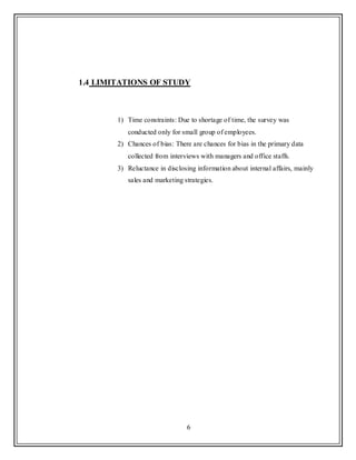 6
1.4 LIMITATIONS OF STUDY
1) Time constraints: Due to shortage of time, the survey was
conducted only for small group of employees.
2) Chances of bias: There are chances for bias in the primary data
collected from interviews with managers and office staffs.
3) Reluctance in disclosing information about internal affairs, mainly
sales and marketing strategies.
 