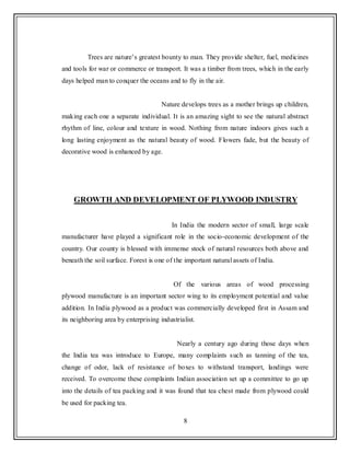 8
Trees are nature‟s greatest bounty to man. They provide shelter, fuel, medicines
and tools for war or commerce or transport. It was a timber from trees, which in the early
days helped man to conquer the oceans and to fly in the air.
Nature develops trees as a mother brings up children,
making each one a separate individual. It is an amazing sight to see the natural abstract
rhythm of line, colour and texture in wood. Nothing from nature indoors gives such a
long lasting enjoyment as the natural beauty of wood. Flowers fade, but the beauty of
decorative wood is enhanced by age.
GROWTH AND DEVELOPMENT OF PLYWOOD INDUSTRY
In India the modern sector of small, large scale
manufacturer have played a significant role in the socio-economic development of the
country. Our county is blessed with immense stock of natural resources both above and
beneath the soil surface. Forest is one of the important natural assets of India.
Of the various areas of wood processing
plywood manufacture is an important sector wing to its employment potential and value
addition. In India plywood as a product was commercially developed first in Assam and
its neighboring area by enterprising industrialist.
Nearly a century ago during those days when
the India tea was introduce to Europe, many complaints such as tanning of the tea,
change of odor, lack of resistance of boxes to withstand transport, landings were
received. To overcome these complaints Indian association set up a committee to go up
into the details of tea packing and it was found that tea chest made from plywood could
be used for packing tea.
 