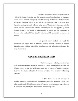 9
The art of veneering was in existence as early as
1500 BC in Egypt. Veneering is a thin layer of sheet of wood uniform in thickness.
Veneer is used in Greek during early period to beautify the furniture. The Roman also
used veneer during the time of 63 BC. During the reign of LUOIX XV in 1760 good
decorative furniture was made in France using veneer. The plywood which are seen in the
present form was developed after 1860 this veneer machine was first upgraded by French
mechanic in 1812. The factory for manufacturing of veneer was first established in
Germany in the middle of 19th century. Nowadays a rapid development is taking place in
this field.
At present wood products are used for
manufacture of modern kind of furniture, Building material, material for interior
decoration, ship building, automobile manufacturing, and refrigerator and meant for
many other purpose.
PLYWOOD INDUSTRY IN INDIA
The Indian plywood industry owes its origin
to the development of tea industry in the state of Assam, West Bengal, Kerala and the
difficulty created by the two World wars in the way of imports of tea chest plywood.
Except for the setbacks suffered in the post war period, the plywood sector was booming
since 1947.
In 1947 India was a net importer of
plywood, mainly tea chest plywood of approximately Rs.2 crore per annum. During 1992
India manufactured 150 million sq. meters of plywood types that earned approximately
Rs.1000 crore. The industry has grown both in medium, large scale
 