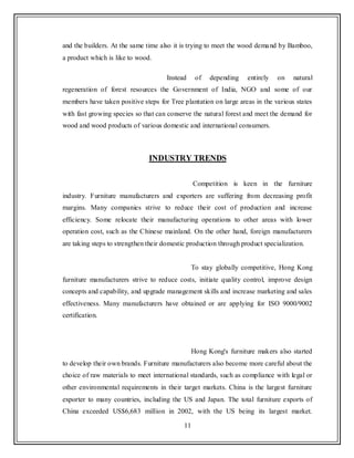 11
and the builders. At the same time also it is trying to meet the wood demand by Bamboo,
a product which is like to wood.
Instead of depending entirely on natural
regeneration of forest resources the Government of India, NGO and some of our
members have taken positive steps for Tree plantation on large areas in the various states
with fast growing species so that can conserve the natural forest and meet the demand for
wood and wood products of various domestic and international consumers.
INDUSTRY TRENDS
Competition is keen in the furniture
industry. Furniture manufacturers and exporters are suffering from decreasing profit
margins. Many companies strive to reduce their cost of production and increase
efficiency. Some relocate their manufacturing operations to other areas with lower
operation cost, such as the Chinese mainland. On the other hand, foreign manufacturers
are taking steps to strengthen their domestic production through product specialization.
To stay globally competitive, Hong Kong
furniture manufacturers strive to reduce costs, initiate quality control, improve design
concepts and capability, and upgrade management skills and increase marketing and sales
effectiveness. Many manufacturers have obtained or are applying for ISO 9000/9002
certification.
Hong Kong's furniture makers also started
to develop their own brands. Furniture manufacturers also become more careful about the
choice of raw materials to meet international standards, such as compliance with legal or
other environmental requirements in their target markets. China is the largest furniture
exporter to many countries, including the US and Japan. The total furniture exports of
China exceeded US$6,683 million in 2002, with the US being its largest market.
 