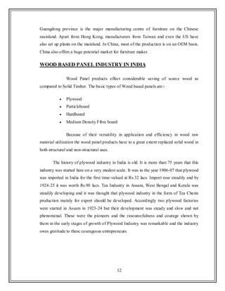12
Guangdong province is the major manufacturing centre of furniture on the Chinese
mainland. Apart from Hong Kong, manufacturers from Taiwan and even the US have
also set up plants on the mainland. In China, most of the production is on an OEM basis.
China also offers a huge potential market for furniture maker.
WOOD BASED PANEL INDUSTRY IN INDIA
Wood Panel products effect considerable saving of scarce wood as
compared to Solid Timber. The basic types of Wood based panels are:-
Plywood
Particleboard
Hardboard
Medium Density Fibre board
Because of their versatility in application and efficiency in wood raw
material utilization the wood panel products have to a great extent replaced solid wood in
both structural and non-structural uses.
The history of plywood industry in India is old. It is more than 75 years that this
industry was started here on a very modest scale. It was in the year 1906-07 that plywood
was imported in India for the first time-valued at Rs.32 lacs. Import rose steadily and by
1924-25 it was worth Rs.90 lacs. Tea Industry in Assam, West Bengal and Kerala was
steadily developing and it was thought that plywood industry in the form of Tea Chests
production mainly for export should be developed. Accordingly two plywood factories
were started in Assam in 1923-24 but their development was steady and slow and not
phenomenal. These were the pioneers and the resourcefulness and courage shown by
them in the early stages of growth of Plywood Industry was remarkable and the industry
owes gratitude to these courageous entrepreneurs.
 
