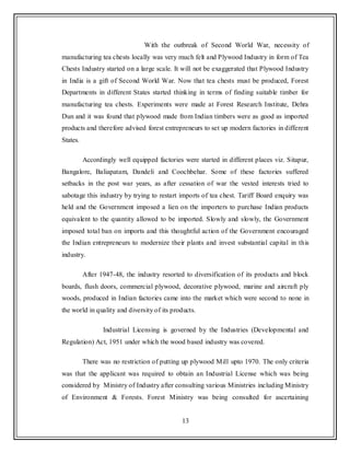 13
With the outbreak of Second World War, necessity of
manufacturing tea chests locally was very much felt and Plywood Industry in form of Tea
Chests Industry started on a large scale. It will not be exaggerated that Plywood Industry
in India is a gift of Second World War. Now that tea chests must be produced, Forest
Departments in different States started thinking in terms of finding suitable timber for
manufacturing tea chests. Experiments were made at Forest Research Institute, Dehra
Dun and it was found that plywood made from Indian timbers were as good as imported
products and therefore advised forest entrepreneurs to set up modern factories in different
States.
Accordingly well equipped factories were started in different places viz. Sitapur,
Bangalore, Baliapatam, Dandeli and Coochbehar. Some of these factories suffered
setbacks in the post war years, as after cessation of war the vested interests tried to
sabotage this industry by trying to restart imports of tea chest. Tariff Board enquiry was
held and the Government imposed a lien on the importers to purchase Indian products
equivalent to the quantity allowed to be imported. Slowly and slowly, the Government
imposed total ban on imports and this thoughtful action of the Government encouraged
the Indian entrepreneurs to modernize their plants and invest substantial capital in this
industry.
After 1947-48, the industry resorted to diversification of its products and block
boards, flush doors, commercial plywood, decorative plywood, marine and aircraft ply
woods, produced in Indian factories came into the market which were second to none in
the world in quality and diversity of its products.
Industrial Licensing is governed by the Industries (Developmental and
Regulation) Act, 1951 under which the wood based industry was covered.
There was no restriction of putting up plywood Mill upto 1970. The only criteria
was that the applicant was required to obtain an Industrial License which was being
considered by Ministry of Industry after consulting various Ministries including Ministry
of Environment & Forests. Forest Ministry was being consulted for ascertaining
 