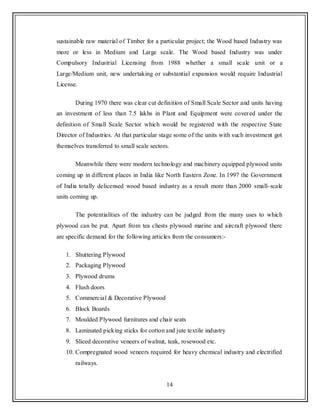 14
sustainable raw material of Timber for a particular project; the Wood based Industry was
more or less in Medium and Large scale. The Wood based Industry was under
Compulsory Industrial Licensing from 1988 whether a small scale unit or a
Large/Medium unit, new undertaking or substantial expansion would require Industrial
License.
During 1970 there was clear cut definition of Small Scale Sector and units having
an investment of less than 7.5 lakhs in Plant and Equipment were covered under the
definition of Small Scale Sector which would be registered with the respective State
Director of Industries. At that particular stage some of the units with such investment got
themselves transferred to small scale sectors.
Meanwhile there were modern technology and machinery equipped plywood units
coming up in different places in India like North Eastern Zone. In 1997 the Government
of India totally delicensed wood based industry as a result more than 2000 small-scale
units coming up.
The potentialities of the industry can be judged from the many uses to which
plywood can be put. Apart from tea chests plywood marine and aircraft plywood there
are specific demand for the following articles from the consumers:-
1. Shuttering Plywood
2. Packaging Plywood
3. Plywood drums
4. Flush doors
5. Commercial & Decorative Plywood
6. Block Boards
7. Moulded Plywood furnitures and chair seats
8. Laminated picking sticks for cotton and jute textile industry
9. Sliced decorative veneers of walnut, teak, rosewood etc.
10. Compregnated wood veneers required for heavy chemical industry and electrified
railways.
 