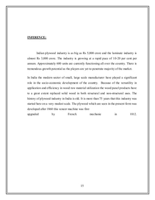 15
INFERENCE:
Indian plywood industry is as big as Rs 5,000 crore and the laminate industry is
almost Rs 3,000 crore. The industry is growing at a rapid pace of 10-20 per cent per
annum. Approximately 600 units are currently functioning all over the country. There is
tremendous growth potential as the players are yet to penetrate majority of the market.
In India the modern sector of small, large scale manufacturer have played a significant
role in the socio-economic development of the country. Because of the versatility in
application and efficiency in wood raw material utilization the wood panel products have
to a great extent replaced solid wood in both structural and non-structural uses. The
history of plywood industry in India is old. It is more than 75 years that this industry was
started here on a very modest scale. The plywood which are seen in the present form was
developed after 1860 this veneer machine was first
upgraded by French mechanic in 1812.
 