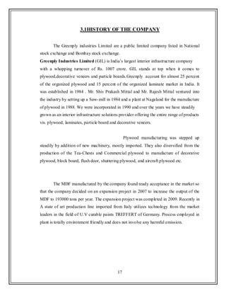17
3.1HISTORY OF THE COMPANY
The Greenply industries Limited are a public limited company listed in National
stock exchange and Bombay stock exchange.
Greenply Industries Limited (GIL) is India‟s largest interior infrastructure company
with a whopping turnover of Rs. 1007 crore. GIL stands at top when it comes to
plywood,decorative veneers and particle boards.Greenply account for almost 25 percent
of the organized plywood and 15 percent of the organized laminate market in India. It
was established in 1984 . Mr. Shiv Prakash Mittal and Mr. Rajesh Mittal ventured into
the industry by setting up a Saw-mill in 1984 and a plant at Nagaland for the manufacture
of plywood in 1988. We were incorporated in 1990 and over the years we have steadily
grown as an interior infrastructure solutions provider offering the entire range of products
vis. plywood, laminates, particle board and decorative veneers.
Plywood manufacturing was stepped up
steadily by addition of new machinery, mostly imported. They also diversified from the
production of the Tea-Chests and Commercial plywood to manufacture of decorative
plywood, block board, flush door, shuttering plywood, and aircraft plywood etc.
The MDF manufactured by the company found ready acceptance in the market so
that the company decided on an expansion project in 2007 to increase the output of the
MDF to 193000 tons per year. The expansion project was completed in 2009. Recently in
A state of art production line imported from Italy utilizes technology from the market
leaders in the field of U.V curable paints TREFFERT of Germany. Process employed in
plant is totally environment friendly and does not involve any harmful emission.
 