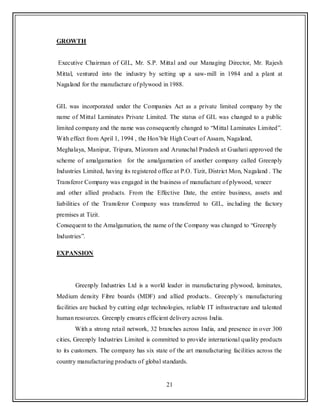 21
GROWTH
Executive Chairman of GIL, Mr. S.P. Mittal and our Managing Director, Mr. Rajesh
Mittal, ventured into the industry by setting up a saw-mill in 1984 and a plant at
Nagaland for the manufacture of plywood in 1988.
GIL was incorporated under the Companies Act as a private limited company by the
name of Mittal Laminates Private Limited. The status of GIL was changed to a public
limited company and the name was consequently changed to “Mittal Laminates Limited”.
With effect from April 1, 1994 , the Hon‟ble High Court of Assam, Nagaland,
Meghalaya, Manipur, Tripura, Mizoram and Arunachal Pradesh at Guahati approved the
scheme of amalgamation for the amalgamation of another company called Greenply
Industries Limited, having its registered office at P.O. Tizit, District Mon, Nagaland . The
Transferor Company was engaged in the business of manufacture of plywood, veneer
and other allied products. From the Effective Date, the entire business, assets and
liabilities of the Transferor Company was transferred to GIL, including the factory
premises at Tizit.
Consequent to the Amalgamation, the name of the Company was changed to “Greenply
Industries”.
EXPANSION
Greenply Industries Ltd is a world leader in manufacturing plywood, laminates,
Medium density Fibre boards (MDF) and allied products.. Greenply`s manufacturing
facilities are backed by cutting edge technologies, reliable IT infrastructure and talented
human resources. Greenply ensures efficient delivery across India.
With a strong retail network, 32 branches across India, and presence in over 300
cities, Greenply Industries Limited is committed to provide international quality products
to its customers. The company has six state of the art manufacturing facilities across the
country manufacturing products of global standards.
 