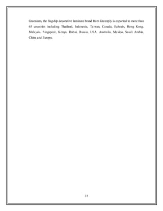 22
Greenlam, the flagship decorative laminate brand from Greenply is exported to more than
65 countries including Thailand, Indonesia, Taiwan, Canada, Bahrain, Hong Kong,
Malaysia, Singapore, Kenya, Dubai, Russia, USA, Australia, Mexico, Saudi Arabia,
China and Europe.
 