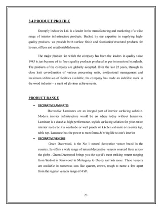 23
3.4 PRODUCT PROFILE
Greenply Industries Ltd. is a leader in the manufacturing and marketing of a wide
range of interior infrastructure products. Backed by our expertise in supplying high-
quality products, we provide both surface finish and foundation/structural products for
homes, offices and retail establishments.
The major product for which the company has been the leaders in quality since
1985 is just because of its finest quality products produced as per international standards.
The products of the company are globally accepted. Over the last 25 years, through its
close knit co-ordination of various processing units, professional management and
maximum utilization of facilities available, the company has made an indelible mark in
the wood industry – a mark of glorious achievements.
PRODUCT RANGE
DECORATIVE LAMINATES
Decorative Laminates are an integral part of interior surfacing solution.
Modern interior infrastructure would be no where today without laminates.
Laminate is a durable, high performance, stylish surfacing solution for your entire
interior needs be it a wardrobe or wall panels or kitchen cabinate or counter top,
table top. Laminate has the power to transforms & bring life to one's interior
DECORATIVE VENEERS
Green Decowood, is the No 1 natural decorative veneer brand in the
country. Its offers a wide range of natural decorative veneers sourced from across
the globe . Green Decowood brings you the world's most striking veneer ranging
from Walnut to Rosewood to Mahogany to Ebony and lots more. These veneers
are available in numerous cuts like quarter, crown, rough to name a few apart
from the regular veneers range of 4'x8'.
 