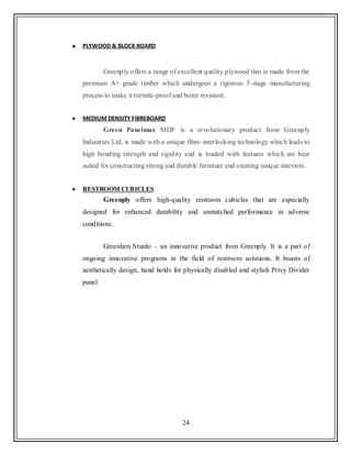 24
PLYWOOD & BLOCK BOARD
Greenply offers a range of excellent quality plywood that is made from the
premium A+ grade timber which undergoes a rigorous 5-stage manufacturing
process to make it termite-proof and borer resistant.
MEDIUM DENSITY FIBREBOARD
Green Panelmax MDF is a revolutionary product from Greenply
Industries Ltd, is made with a unique fibre-interlocking technology which leads to
high bonding strength and rigidity and is loaded with features which are best
suited for constructing strong and durable furniture and creating unique interiors.
RESTROOM CUBICLES
Greenply offers high-quality restroom cubicles that are especially
designed for enhanced durability and unmatched performance in adverse
conditions.
Greenlam Sturdo – an innovative product from Greenply. It is a part of
ongoing innovative programs in the field of restroom solutions. It boasts of
aesthetically design, hand holds for physically disabled and stylish Privy Divider
panel.
 