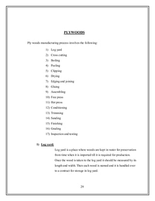 29
PLYWOODS
Ply woods manufacturing process involves the following:
1) Log yard
2) Cross cutting
3) Boiling
4) Peeling
5) Clipping
6) Drying
7) Edging and joining
8) Gluing
9) Assembling
10) Free press
11) Hot press
12) Conditioning
13) Trimming
14) Sanding
15) Finishing
16) Grading
17) Inspection and testing
1) Log yard:
Log yard is a place where woods are kept in water for preservation
from time when it is imported till it is required for production.
Once the wood is taken to the log yard it should be measured by its
length and width. Then each wood is named and it is handled over
to a contract for storage in log yard.
 