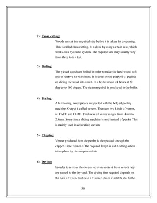 30
2) Cross cutting:
Woods are cut into required size before it is taken for processing.
This is called cross cutting. It is done by using a chain saw, which
works on a hydraulic system. The required size may usually vary
from three to ten feet.
3) Boiling:
The pieced woods are boiled in order to make the hard woods soft
and to remove its oil content. It is done for the purpose of peeling
or slicing the wood into small. It is boiled about 24 hours at 80
degree to 160 degree. The steam required is produced in the boiler.
4) Peeling:
After boiling, wood pieces are peeled with the help of peeling
machine. Output is called veneer. There are two kinds of veneer,
ie. FACE and CORE. Thickness of veneer ranges from .4mm to
2.8mm. Sometime a slicing machine is used instead of peeler. This
is mainly used in decorative section.
5) Clipping:
Veneer produced from the peeler is then passed through the
clipper. Here, veneer of the required length is cut. Cutting action
takes place by the compressed air.
6) Drying:
In order to remove the excess moisture content from veneer they
are passed to the dry yard. The drying time required depends on
the type of wood, thickness of veneer, steam available etc. In the
 