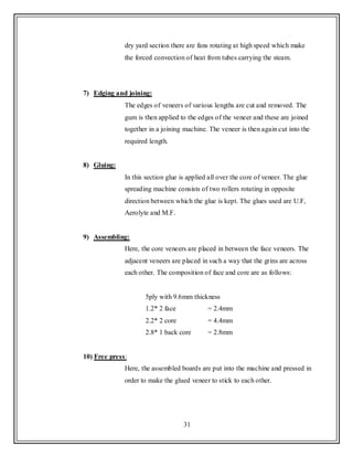 31
dry yard section there are fans rotating at high speed which make
the forced convection of heat from tubes carrying the steam.
7) Edging and joining:
The edges of veneers of various lengths are cut and removed. The
gum is then applied to the edges of the veneer and these are joined
together in a joining machine. The veneer is then again cut into the
required length.
8) Gluing:
In this section glue is applied all over the core of veneer. The glue
spreading machine consists of two rollers rotating in opposite
direction between which the glue is kept. The glues used are U.F,
Aerolyte and M.F.
9) Assembling:
Here, the core veneers are placed in between the face veneers. The
adjacent veneers are placed in such a way that the grins are across
each other. The composition of face and core are as follows:
5ply with 9.6mm thickness
1.2* 2 face = 2.4mm
2.2* 2 core = 4.4mm
2.8* 1 back core = 2.8mm
10) Free press:
Here, the assembled boards are put into the machine and pressed in
order to make the glued veneer to stick to each other.
 