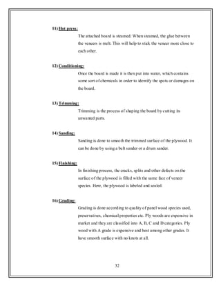 32
11) Hot press:
The attached board is steamed. When steamed, the glue between
the veneers is melt. This will help to stick the veneer more close to
each other.
12) Conditioning:
Once the board is made it is then put into water, which contains
some sort of chemicals in order to identify the spots or damages on
the board.
13) Trimming:
Trimming is the process of shaping the board by cutting its
unwanted parts.
14) Sanding:
Sanding is done to smooth the trimmed surface of the plywood. It
can be done by using a belt sander or a drum sander.
15) Finishing:
In finishing process, the cracks, splits and other defects on the
surface of the plywood is filled with the same face of veneer
species. Here, the plywood is labeled and sealed.
16) Grading:
Grading is done according to quality of panel wood species used,
preservatives, chemical properties etc. Ply woods are expensive in
market and they are classified into A, B, C and D categories. Ply
wood with A grade is expensive and best among other grades. It
have smooth surface with no knots at all.
 