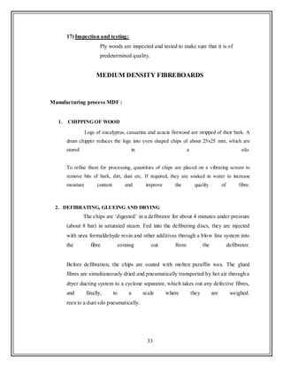 33
17) Inspection and testing:
Ply woods are inspected and tested to make sure that it is of
predetermined quality.
MEDIUM DENSITY FIBREBOARDS
Manufacturing process MDF :
1. CHIPPING OF WOOD
Logs of eucalyptus, casuarina and acacia firewood are stripped of their bark. A
drum chipper reduces the logs into even shaped chips of about 25x25 mm, which are
stored in a silo.
To refine them for processing, quantities of chips are placed on a vibrating screen to
remove bits of bark, dirt, dust etc. If required, they are soaked in water to increase
moisture content and improve the quality of fibre.
2. DEFIBRATING, GLUEING AND DRYING
The chips are „digested‟ in a defibrator for about 4 minutes under pressure
(about 8 bar) in saturated steam. Fed into the defibering discs, they are injected
with urea formaldehyde resin and other additives through a blow line system into
the fibre coming out from the defibrator.
Before defibration, the chips are coated with molten paraffin wax. The glued
fibres are simultaneously dried and pneumatically transported by hot air through a
dryer ducting system to a cyclone separator, which takes out any defective fibres,
and finally, to a scale where they are weighed.
reen to a dust silo pneumatically.
 