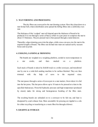 34
3. MAT FORMING AND PROCESSING
The dry fibres are conveyed to the mat forming system. Here they drop down to a
mat former belt, where distribution arms spread the falling fibres into a uniformly even
mat.
The thickness of this „scalped‟ mat will depend upon the thickness of board to be
produced. It is run through a series of heavy rollers in a pre-press to compress the mat to
about 1/3 thickness. The pre-pressed mat is then passed through a metal detector.
Thereafter, edge-trimming saws trim the edges, while cross-cut saws size the mat to the
required lengths of board. The fibres not formed into mats are sucked out by vacuum
boxes and recycled.
4. COOLING, SANDING & TRIMMING
The boards are weighed on a weighing platform, cooled to room temperature in
a star cooler, and then stacked on a platform.
Each stack of boards is taken by forklift truck to a roller conveyor, and transferred
one by one to a wide-belt sanding machine to be surface-finished. They are then
trimmed with the help of saws to the required sizes.
The mat passes through a series of conveyors to a mat stacker, from where it is fed
into the hot press. The hot press allows up to 10 mats to be pressed at a time to the
specified thicknesses. Powerful hydraulic pressure and high temperature (produced
by steam) make for strong and homogeneous bonding of the fibre mats.
The resulting boards are unloaded on to a conveyor to be fed out, and heat is
dissipated by axial exhaust fans. Mats unsuitable for pressing are tippled to a silo
for either recycling or transferring to a waste fibre bin through a blower.
5. GRADING & STORAGE
 