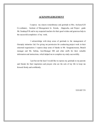ACKNOWLEDGEMENT
I express my sincere remembrance and gratitude to Mrs. Archana K.R
Co-ordinator, Institute of Management In Kerala, Alappuzha, and Project guide
Mr. Sandeep.P.R and to my respected teachers for their good wishes and generous help in
the successful completion of my work.
I acknowledge with deep sense of gratitude to the management of
Greenply industries Ltd. For giving me permission for conducting project work in their
esteemed organization. I express deep sense of thanks to Mr. Sangameswaran, Branch
manager and Ms. Sabina, Asst.Manager HR and other staffs for their valuable
information and instructions, which helped me to complete my study successfully.
Last but not the least I would like to express my gratitude to my parents
and friends for their inspiration and prayers who are the sole of my life to keep me
forward firmly and confidently.
ULSAH T.N
 