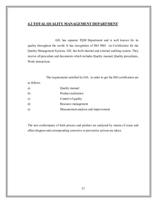 37
4.2 TOTAL QUALITY MANAGEMENT DEPARTMENT
GIL has separate TQM Department and is well known for its
quality throughout the world. It has recognition of ISO 9001 on Certification for the
Quality Management Systems. GIL has both internal and external auditing system. They
receive all procedure and documents which includes Quality manual, Quality procedures,
Work instructions.
The requirements satisfied by GIL. in order to get the ISO certification are
as follows.
a) Quality manual
b) Product realization
c) Control of quality
d) Resource management
e) Measurement analysis and improvement
The non conformance of both process and product are analyzed by means of cause and
effect diagram and corresponding corrective or preventive actions are taken.
 