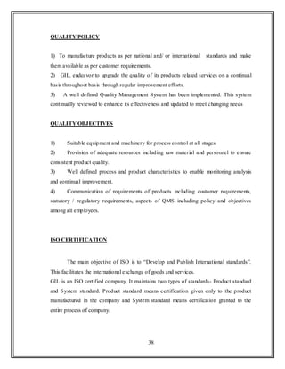 38
QUALITY POLICY
1) To manufacture products as per national and/ or international standards and make
them available as per customer requirements.
2) GIL. endeavor to upgrade the quality of its products related services on a continual
basis throughout basis through regular improvement efforts.
3) A well defined Quality Management System has been implemented. This system
continually reviewed to enhance its effectiveness and updated to meet changing needs
QUALITY OBJECTIVES
1) Suitable equipment and machinery for process control at all stages.
2) Provision of adequate resources including raw material and personnel to ensure
consistent product quality.
3) Well defined process and product characteristics to enable monitoring analysis
and continual improvement.
4) Communication of requirements of products including customer requirements,
statutory / regulatory requirements, aspects of QMS including policy and objectives
among all employees.
ISO CERTIFICATION
The main objective of ISO is to “Develop and Publish International standards”.
This facilitates the international exchange of goods and services.
GIL is an ISO certified company. It maintains two types of standards- Product standard
and System standard. Product standard means certification given only to the product
manufactured in the company and System standard means certification granted to the
entire process of company.
 