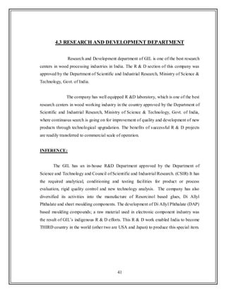 41
4.3 RESEARCH AND DEVELOPMENT DEPARTMENT
Research and Development department of GIL is one of the best research
centers in wood processing industries in India. The R & D section of this company was
approved by the Department of Scientific and Industrial Research, Ministry of Science &
Technology, Govt. of India.
The company has well equipped R &D laboratory, which is one of the best
research centers in wood working industry in the country approved by the Department of
Scientific and Industrial Research, Ministry of Science & Technology, Govt. of India,
where continuous search is going on for improvement of quality and development of new
products through technological upgradation. The benefits of successful R & D projects
are readily transferred to commercial scale of operation.
INFERENCE:
The GIL has an in-house R&D Department approved by the Department of
Science and Technology and Council of Scientific and Industrial Research. (CSIR) It has
the required analytical, conditioning and testing facilities for product or process
evaluation, rigid quality control and new technology analysis. The company has also
diversified its activities into the manufacture of Resorcinol based glues, Di Allyl
Phthalate and sheet moulding components. The development of Di Allyl Phthalate (DAP)
based moulding compounds; a raw material used in electronic component industry was
the result of GIL‟s indigenous R & D efforts. This R & D work enabled India to become
THIRD country in the world (other two are USA and Japan) to produce this special item.
 